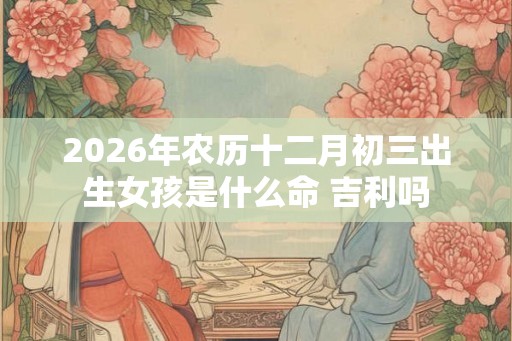 2026年农历十二月初三出生女孩是什么命 吉利吗