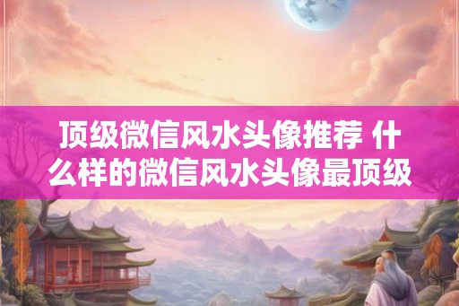 顶级微信风水头像推荐 什么样的微信风水头像最顶级