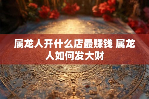 属龙人开什么店最赚钱 属龙人如何发大财 属龙人开什么店最赚钱 属龙人如何发大财