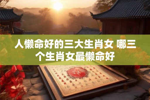 人懒命好的三大生肖女 哪三个生肖女最懒命好 人懒命好的三大生肖女 哪三个生肖女最懒命好