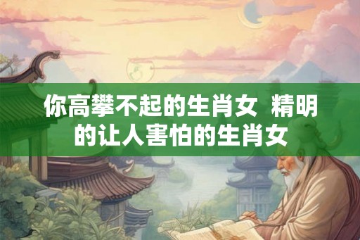 你高攀不起的生肖女  精明的让人害怕的生肖女