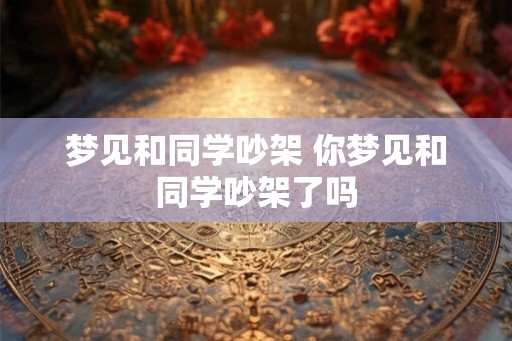 梦见和同学吵架 你梦见和同学吵架了吗 梦见和同学吵架 你梦见和同学吵架了吗