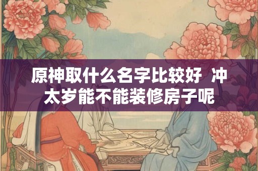 原神取什么名字比较好 冲太岁能不能装修房子呢 原神取什么名字比较好 冲太岁能不能装修房子呢