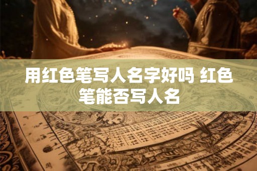 用红色笔写人名字好吗 红色笔能否写人名