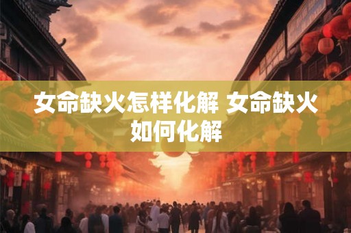 女命缺火怎样化解 女命缺火如何化解