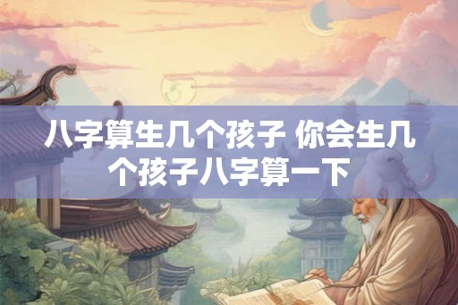 八字算生几个孩子 你会生几个孩子八字算一下 八字算生几个孩子 你会生几个孩子八字算一下