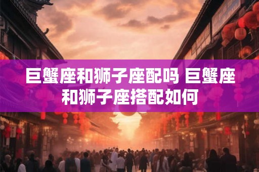巨蟹座和狮子座配吗 巨蟹座和狮子座搭配如何 巨蟹座和狮子座配吗 巨蟹座和狮子座搭配如何