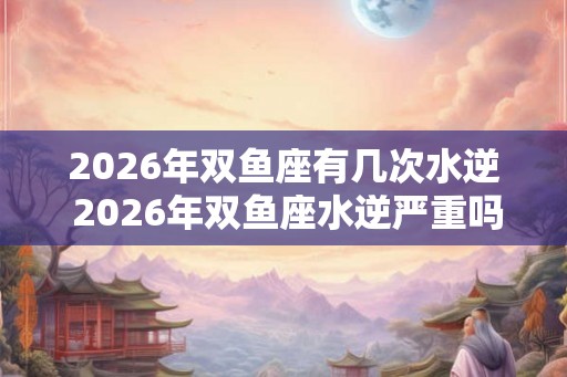 2026年双鱼座有几次水逆 2026年双鱼座水逆严重吗