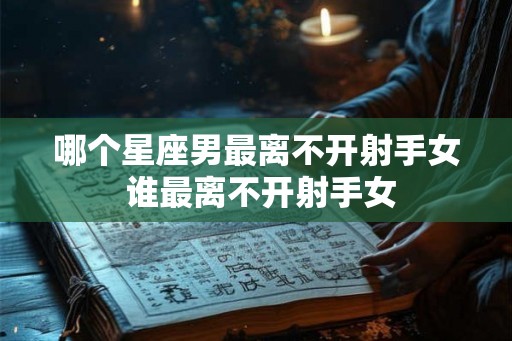 哪个星座男最离不开射手女 谁最离不开射手女 哪个星座男最离不开射手女 谁最离不开射手女