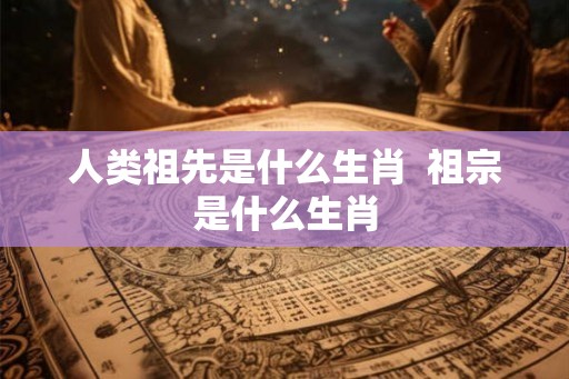 人类祖先是什么生肖  祖宗是什么生肖