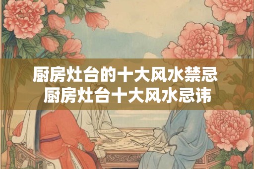 厨房灶台的十大风水禁忌 厨房灶台十大风水忌讳 厨房灶台的十大风水禁忌 厨房灶台十大风水忌讳