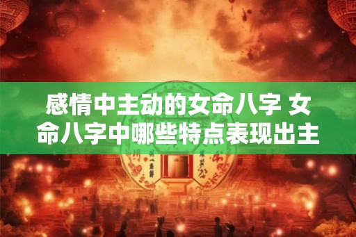 感情中主动的女命八字 女命八字中哪些特点表现出主动感情