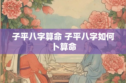 子平八字算命 子平八字如何卜算命 子平八字算命 子平八字如何卜算命