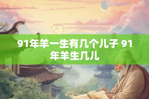91年羊一生有几个儿子 91年羊生几儿 91年羊一生有几个儿子 91年羊生几儿