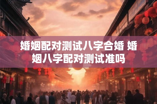 婚姻配对测试八字合婚 婚姻八字配对测试准吗 婚姻配对测试八字合婚 婚姻八字配对测试准吗