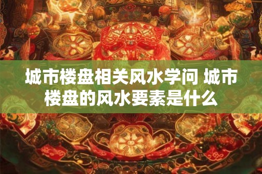城市楼盘相关风水学问 城市楼盘的风水要素是什么