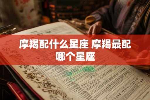 摩羯配什么星座 摩羯最配哪个星座 摩羯配什么星座 摩羯最配哪个星座