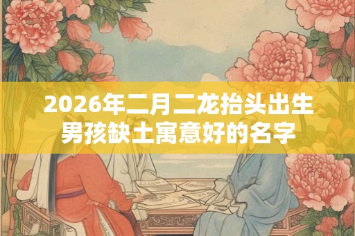 2026年二月二龙抬头出生男孩缺土寓意好的名字