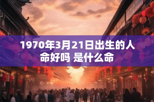1970年3月21日出生的人命好吗 是什么命 1970年3月21日出生的人命好吗 是什么命