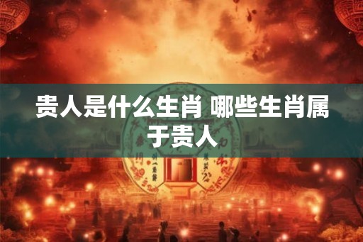 贵人是什么生肖 哪些生肖属于贵人