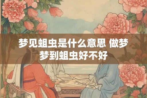 梦见蛆虫是什么意思 做梦梦到蛆虫好不好 梦见蛆虫是什么意思 做梦梦到蛆虫好不好