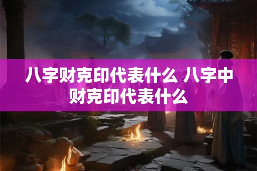 八字财克印代表什么 八字中财克印代表什么