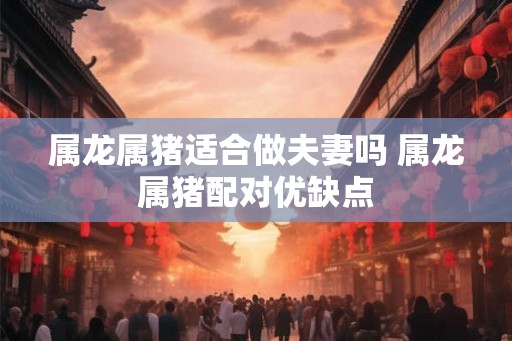 属龙属猪适合做夫妻吗 属龙属猪配对优缺点