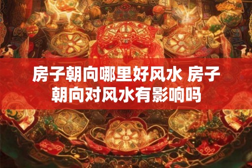 房子朝向哪里好风水 房子朝向对风水有影响吗