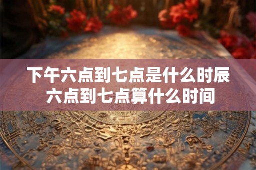 下午六点到七点是什么时辰 六点到七点算什么时间