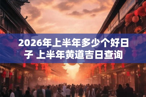 2026年上半年多少个好日子 上半年黄道吉日查询