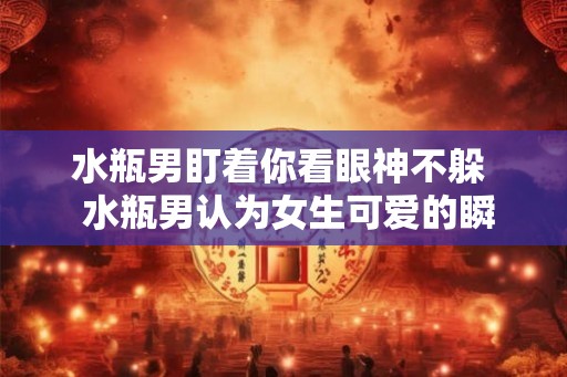 水瓶男盯着你看眼神不躲  水瓶男认为女生可爱的瞬间