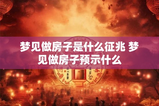 梦见做房子是什么征兆 梦见做房子预示什么
