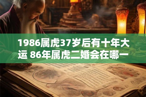 1986属虎37岁后有十年大运 86年属虎二婚会在哪一年 1986属虎37岁后有十年大运 86年属虎二婚会在哪一年