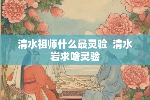 清水祖师什么最灵验  清水岩求啥灵验