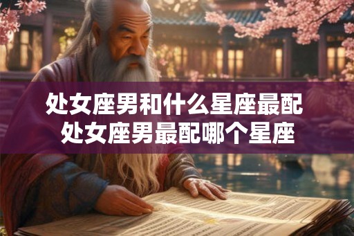 处女座男和什么星座最配 处女座男最配哪个星座 处女座男和什么星座最配 处女座男最配哪个星座