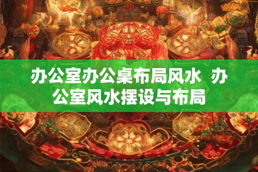 办公室办公桌布局风水  办公室风水摆设与布局