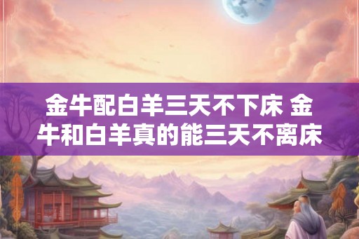 金牛配白羊三天不下床 金牛和白羊真的能三天不离床吗