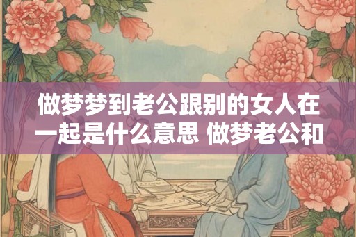 做梦梦到老公跟别的女人在一起是什么意思 做梦老公和别人在一起是什么意思