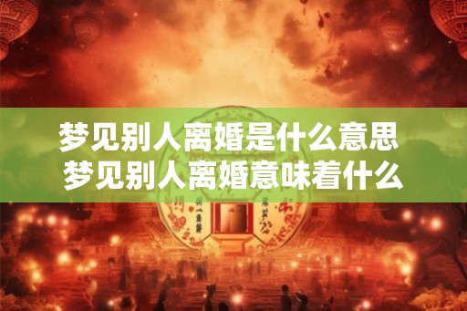 梦见别人离婚是什么意思 梦见别人离婚意味着什么 梦见别人离婚是什么意思 梦见别人离婚意味着什么