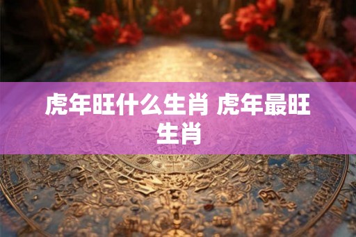 虎年旺什么生肖 虎年最旺生肖