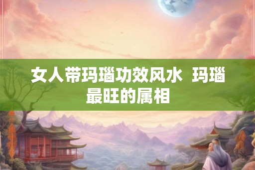 女人带玛瑙功效风水 玛瑙最旺的属相 女人带玛瑙功效风水 玛瑙最旺的属相