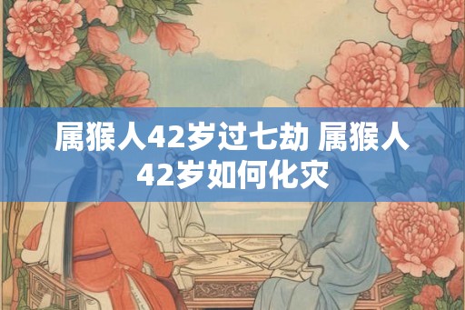 属猴人42岁过七劫 属猴人42岁如何化灾 属猴人42岁过七劫 属猴人42岁如何化灾