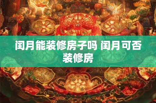 闰月能装修房子吗 闰月可否装修房