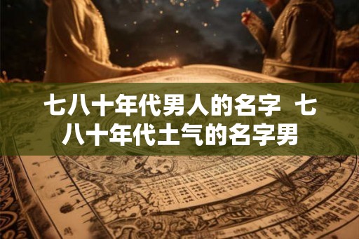 七八十年代男人的名字  七八十年代土气的名字男