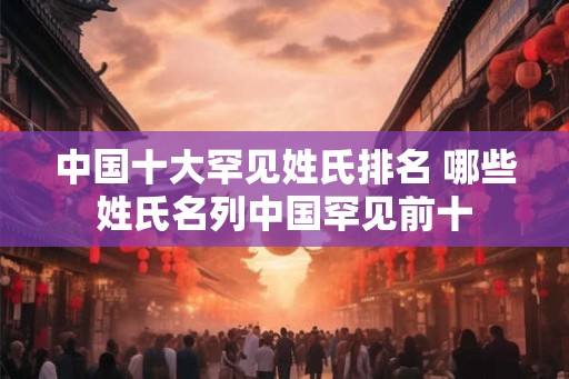 中国十大罕见姓氏排名 哪些姓氏名列中国罕见前十 中国十大罕见姓氏排名 哪些姓氏名列中国罕见前十