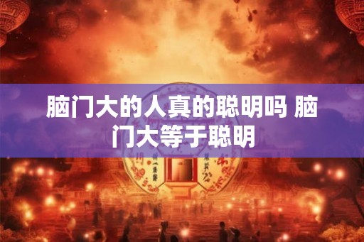 脑门大的人真的聪明吗 脑门大等于聪明 脑门大的人真的聪明吗 脑门大等于聪明