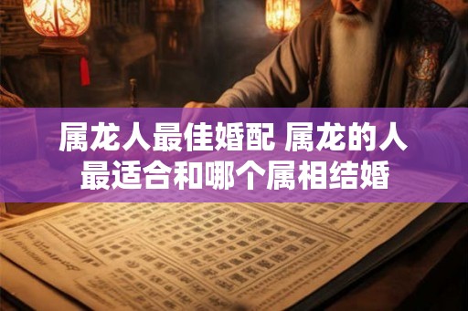 属龙人最佳婚配 属龙的人最适合和哪个属相结婚