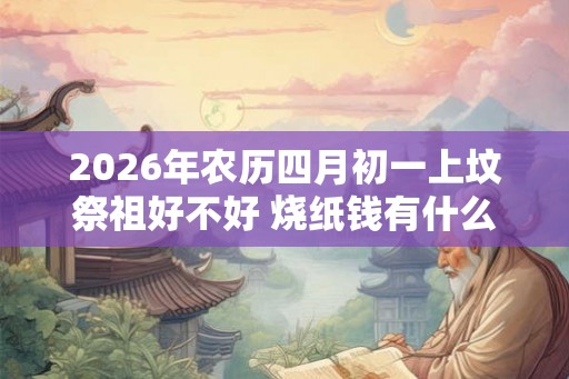 2026年农历四月初一上坟祭祖好不好 烧纸钱有什么讲究 2026年农历四月初一上坟祭祖好不好 烧纸钱有什么讲究