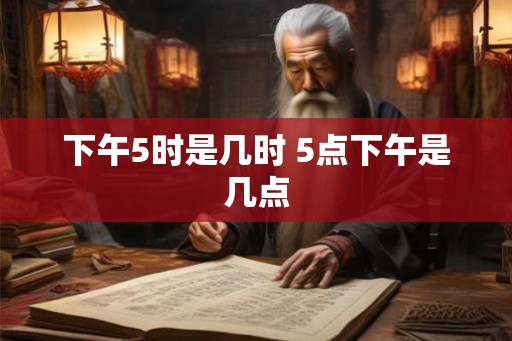 下午5时是几时 5点下午是几点 下午5时是几时 5点下午是几点