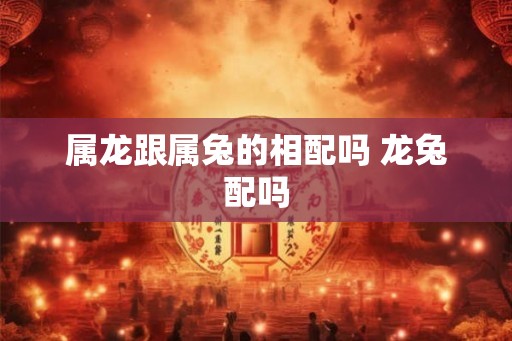 属龙跟属兔的相配吗 龙兔配吗